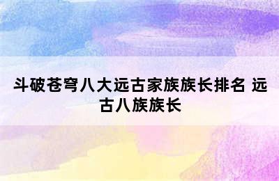 斗破苍穹八大远古家族族长排名 远古八族族长